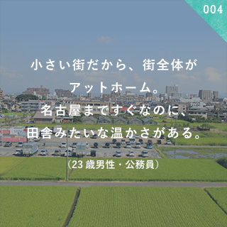 小さい街だから、街全体がアットホーム。 名古屋まですぐなのに、田舎みたいな温かさがある。